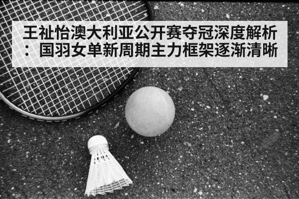 王祉怡澳大利亚公开赛夺冠深度解析：国羽女单新周期主力框架逐渐清晰