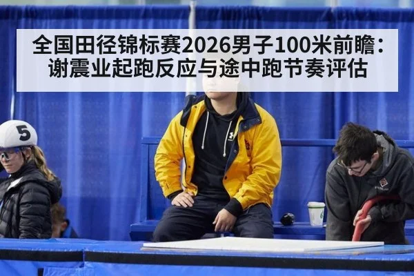 全国田径锦标赛2026男子100米前瞻：谢震业起跑反应与途中跑节奏评估