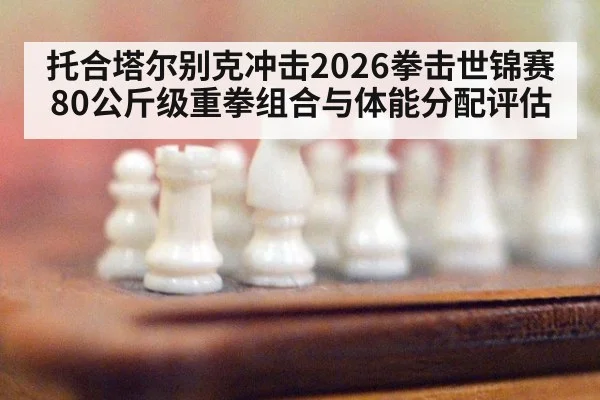 托合塔尔别克冲击2026拳击世锦赛80公斤级重拳组合与体能分配评估
